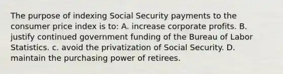 The purpose of indexing Social Security payments to the consumer price index is to: A. increase corporate profits. B. justify continued government funding of the Bureau of Labor Statistics. c. avoid the privatization of Social Security. D. maintain the purchasing power of retirees.