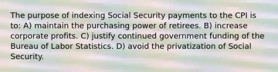 The purpose of indexing Social Security payments to the CPI is to: A) maintain the purchasing power of retirees. B) increase corporate profits. C) justify continued government funding of the Bureau of Labor Statistics. D) avoid the privatization of Social Security.