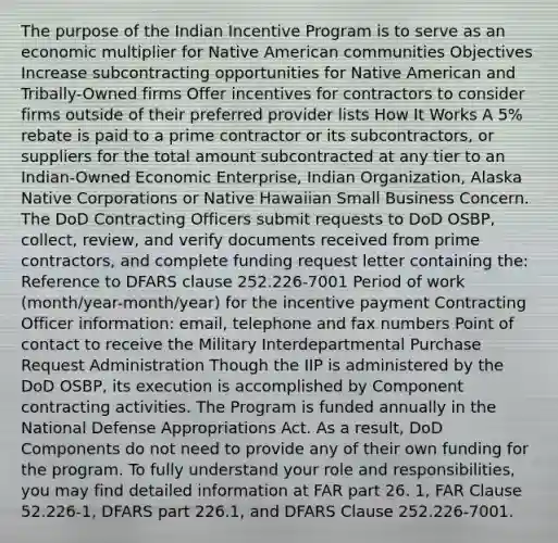 The purpose of the Indian Incentive Program is to serve as an economic multiplier for Native American communities Objectives Increase subcontracting opportunities for Native American and Tribally-Owned firms Offer incentives for contractors to consider firms outside of their preferred provider lists How It Works A 5% rebate is paid to a prime contractor or its subcontractors, or suppliers for the total amount subcontracted at any tier to an Indian-Owned Economic Enterprise, Indian Organization, Alaska Native Corporations or Native Hawaiian Small Business Concern. The DoD Contracting Officers submit requests to DoD OSBP, collect, review, and verify documents received from prime contractors, and complete funding request letter containing the: Reference to DFARS clause 252.226-7001 Period of work (month/year-month/year) for the incentive payment Contracting Officer information: email, telephone and fax numbers Point of contact to receive the Military Interdepartmental Purchase Request Administration Though the IIP is administered by the DoD OSBP, its execution is accomplished by Component contracting activities. The Program is funded annually in the National Defense Appropriations Act. As a result, DoD Components do not need to provide any of their own funding for the program. To fully understand your role and responsibilities, you may find detailed information at FAR part 26. 1, FAR Clause 52.226-1, DFARS part 226.1, and DFARS Clause 252.226-7001.