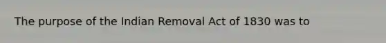 The purpose of the Indian Removal Act of 1830 was to