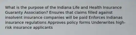 What is the purpose of the Indiana Life and Health Insurance Guaranty Association? Ensures that claims filled against insolvent insurance companies will be paid Enforces Indianas insurance regulations Approves policy forms Underwrites high-risk insurance applicants