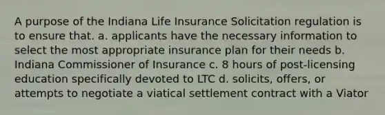 A purpose of the Indiana Life Insurance Solicitation regulation is to ensure that. a. applicants have the necessary information to select the most appropriate insurance plan for their needs b. Indiana Commissioner of Insurance c. 8 hours of post-licensing education specifically devoted to LTC d. solicits, offers, or attempts to negotiate a viatical settlement contract with a Viator