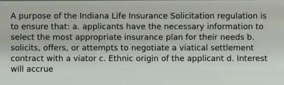 A purpose of the Indiana Life Insurance Solicitation regulation is to ensure that: a. applicants have the necessary information to select the most appropriate insurance plan for their needs b. solicits, offers, or attempts to negotiate a viatical settlement contract with a viator c. Ethnic origin of the applicant d. Interest will accrue