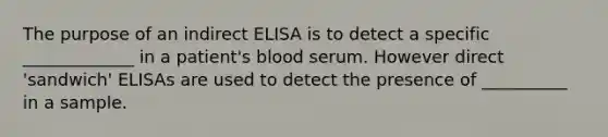 The purpose of an indirect ELISA is to detect a specific _____________ in a patient's blood serum. However direct 'sandwich' ELISAs are used to detect the presence of __________ in a sample.