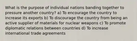 What is the purpose of individual nations banding together to pressure another country? a) To encourage the country to increase its exports b) To discourage the country from being an active supplier of materials for nuclear weapons c) To promote diplomatic relations between countries d) To increase international trade agreements