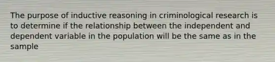 The purpose of inductive reasoning in criminological research is to determine if the relationship between the independent and dependent variable in the population will be the same as in the sample