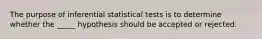 The purpose of inferential statistical tests is to determine whether the _____ hypothesis should be accepted or rejected.