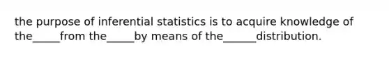 the purpose of inferential statistics is to acquire knowledge of the_____from the_____by means of the______distribution.