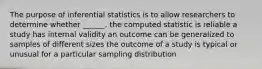 The purpose of inferential statistics is to allow researchers to determine whether ______. the computed statistic is reliable a study has internal validity an outcome can be generalized to samples of different sizes the outcome of a study is typical or unusual for a particular sampling distribution