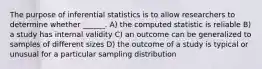 The purpose of inferential statistics is to allow researchers to determine whether ______. A) the computed statistic is reliable B) a study has internal validity C) an outcome can be generalized to samples of different sizes D) the outcome of a study is typical or unusual for a particular sampling distribution