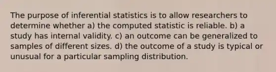 The purpose of inferential statistics is to allow researchers to determine whether a) the computed statistic is reliable. b) a study has internal validity. c) an outcome can be generalized to samples of different sizes. d) the outcome of a study is typical or unusual for a particular sampling distribution.