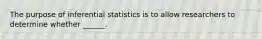 The purpose of inferential statistics is to allow researchers to determine whether ______.