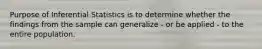 Purpose of Inferential Statistics is to determine whether the findings from the sample can generalize - or be applied - to the entire population.