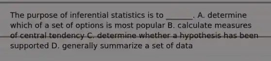 The purpose of inferential statistics is to _______. A. determine which of a set of options is most popular B. calculate measures of central tendency C. determine whether a hypothesis has been supported D. generally summarize a set of data