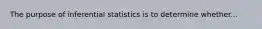 The purpose of inferential statistics is to determine whether...