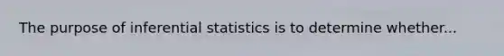 The purpose of inferential statistics is to determine whether...