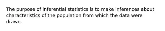 The purpose of inferential statistics is to make inferences about characteristics of the population from which the data were drawn.