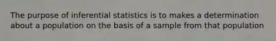 The purpose of inferential statistics is to makes a determination about a population on the basis of a sample from that population