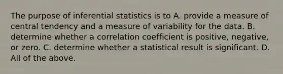 The purpose of inferential statistics is to A. provide a measure of central tendency and a measure of variability for the data. B. determine whether a correlation coefficient is positive, negative, or zero. C. determine whether a statistical result is significant. D. All of the above.