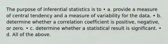 The purpose of inferential statistics is to • a. provide a measure of central tendency and a measure of variability for the data. • b. determine whether a correlation coefficient is positive, negative, or zero. • c. determine whether a statistical result is significant. • d. All of the above.