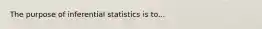 The purpose of inferential statistics is to...