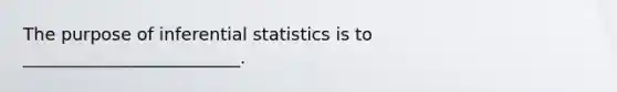 The purpose of inferential statistics is to _________________________.