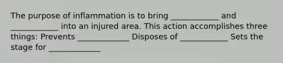 The purpose of inflammation is to bring ____________ and ____________ into an injured area. This action accomplishes three things: Prevents _____________ Disposes of ____________ Sets the stage for _____________