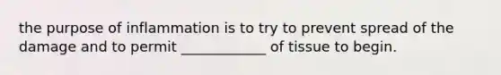 the purpose of inflammation is to try to prevent spread of the damage and to permit ____________ of tissue to begin.