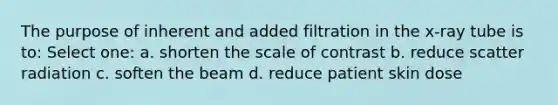 The purpose of inherent and added filtration in the x-ray tube is to: Select one: a. shorten the scale of contrast b. reduce scatter radiation c. soften the beam d. reduce patient skin dose