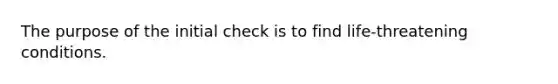 The purpose of the initial check is to find life-threatening conditions.