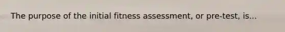 The purpose of the initial fitness assessment, or pre-test, is...