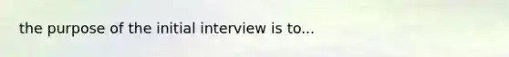 the purpose of the initial interview is to...