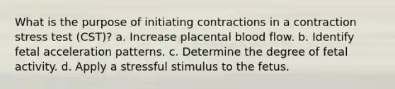 What is the purpose of initiating contractions in a contraction stress test (CST)? a. Increase placental blood flow. b. Identify fetal acceleration patterns. c. Determine the degree of fetal activity. d. Apply a stressful stimulus to the fetus.