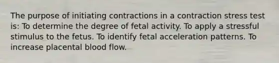 The purpose of initiating contractions in a contraction stress test is: To determine the degree of fetal activity. To apply a stressful stimulus to the fetus. To identify fetal acceleration patterns. To increase placental blood flow.