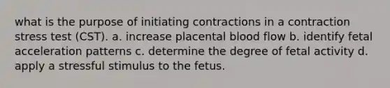 what is the purpose of initiating contractions in a contraction stress test (CST). a. increase placental blood flow b. identify fetal acceleration patterns c. determine the degree of fetal activity d. apply a stressful stimulus to the fetus.