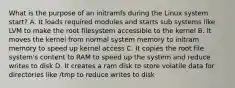 What is the purpose of an initramfs during the Linux system start? A. It loads required modules and starts sub systems like LVM to make the root filesystem accessible to the kernel B. It moves the kernel from normal system memory to initram memory to speed up kernel access C. It copies the root file system's content to RAM to speed up the system and reduce writes to disk D. It creates a ram disk to store volatile data for directories like /tmp to reduce writes to disk