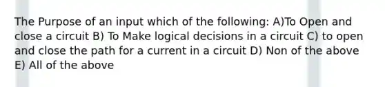 The Purpose of an input which of the following: A)To Open and close a circuit B) To Make logical decisions in a circuit C) to open and close the path for a current in a circuit D) Non of the above E) All of the above