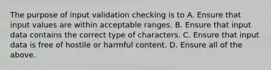 The purpose of input validation checking is to A. Ensure that input values are within acceptable ranges. B. Ensure that input data contains the correct type of characters. C. Ensure that input data is free of hostile or harmful content. D. Ensure all of the above.