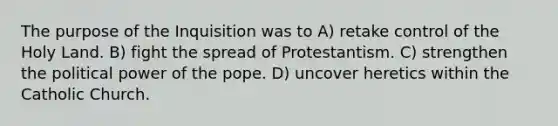 The purpose of the Inquisition was to A) retake control of the Holy Land. B) fight the spread of Protestantism. C) strengthen the political power of the pope. D) uncover heretics within the Catholic Church.