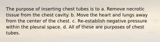 The purpose of inserting chest tubes is to a. Remove necrotic tissue from the chest cavity. b. Move the heart and lungs away from the center of the chest. c. Re-establish negative pressure within the pleural space. d. All of these are purposes of chest tubes.