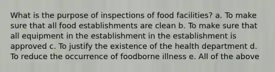 What is the purpose of inspections of food facilities? a. To make sure that all food establishments are clean b. To make sure that all equipment in the establishment in the establishment is approved c. To justify the existence of the health department d. To reduce the occurrence of foodborne illness e. All of the above