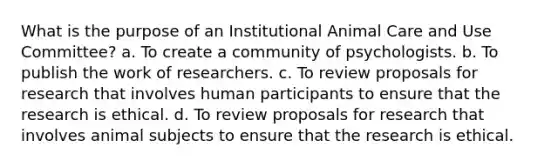 What is the purpose of an Institutional Animal Care and Use Committee? a. To create a community of psychologists. b. To publish the work of researchers. c. To review proposals for research that involves human participants to ensure that the research is ethical. d. To review proposals for research that involves animal subjects to ensure that the research is ethical.