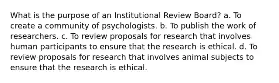 What is the purpose of an Institutional Review Board? a. To create a community of psychologists. b. To publish the work of researchers. c. To review proposals for research that involves human participants to ensure that the research is ethical. d. To review proposals for research that involves animal subjects to ensure that the research is ethical.