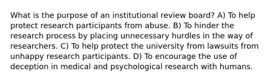 What is the purpose of an institutional review board? A) To help protect research participants from abuse. B) To hinder the research process by placing unnecessary hurdles in the way of researchers. C) To help protect the university from lawsuits from unhappy research participants. D) To encourage the use of deception in medical and psychological research with humans.