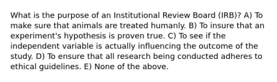 What is the purpose of an Institutional Review Board (IRB)? A) To make sure that animals are treated humanly. B) To insure that an experiment's hypothesis is proven true. C) To see if the independent variable is actually influencing the outcome of the study. D) To ensure that all research being conducted adheres to ethical guidelines. E) None of the above.