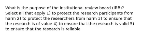 What is the purpose of the institutional review board (IRB)? Select all that apply 1) to protect the research participants from harm 2) to protect the researchers from harm 3) to ensure that the research is of value 4) to ensure that the research is valid 5) to ensure that the research is reliable