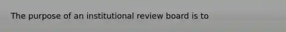 The purpose of an institutional review board is to