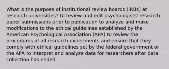 What is the purpose of institutional review boards (IRBs) at research universities? to review and edit psychologists' research paper submissions prior to publication to analyze and make modifications to the ethical guidelines established by the American Psychological Association (APA) to review the procedures of all research experiments and ensure that they comply with ethical guidelines set by the federal government or the APA to interpret and analyze data for researchers after data collection has ended