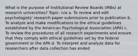 What is the purpose of Institutional Review Boards (IRBs) at research universities? Topic: n/a a. To review and edit psychologists' research paper submissions prior to publication b. To analyze and make modifications to the ethical guidelines established by the American Psychological Association (APA) c. To review the procedures of all research experiments and ensure that they comply with ethical guidelines set by the federal government or the APA d. To interpret and analyze data for researchers after data collection has ended