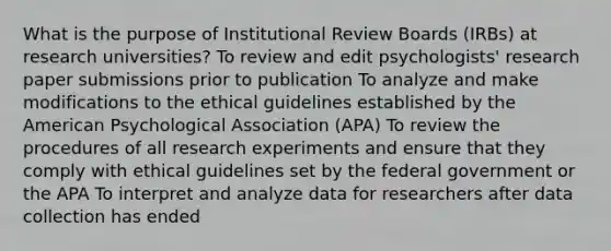 What is the purpose of Institutional Review Boards (IRBs) at research universities? To review and edit psychologists' research paper submissions prior to publication To analyze and make modifications to the ethical guidelines established by the American Psychological Association (APA) To review the procedures of all research experiments and ensure that they comply with ethical guidelines set by the federal government or the APA To interpret and analyze data for researchers after data collection has ended